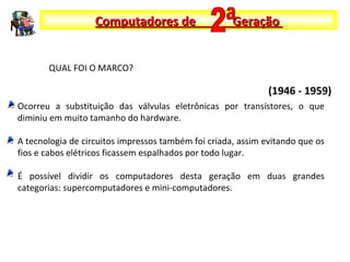 Ocorreu a substituição das válvulas eletrônicas por transístores, o que
diminiu em muito tamanho do hardware.
A tecnologia de circuitos impressos também foi criada, assim evitando que os
fios e cabos elétricos ficassem espalhados por todo lugar.
É possível dividir os computadores desta geração em duas grandes
categorias: supercomputadores e mini-computadores.
Computadores de GeraçãoComputadores de Geração
(1946 - 1959)
QUAL FOI O MARCO?
 