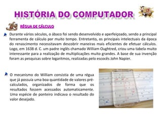RÉGUA DE CÁLCULORÉGUA DE CÁLCULO
Durante vários séculos, o ábaco foi sendo desenvolvido e aperfeiçoado, sendo a principal
ferramenta de cálculo por muito tempo. Entretanto, os principais intelectuais da época
do renascimento necessitavam descobrir maneiras mais eficientes de efetuar cálculos.
Logo, em 1638 d. C. um padre inglês chamado William Oughtred, criou uma tabela muito
interessante para a realização de multiplicações muito grandes. A base de sua invenção
foram as pesquisas sobre logaritmos, realizadas pelo escocês John Napier.
O mecanismo do William consistia de uma régua
que já possuía uma boa quantidade de valores pré-
calculados, organizados de forma que os
resultados fossem acessados automaticamente.
Uma espécie de ponteiro indicava o resultado do
valor desejado.
 