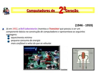 Já em 1952, a Bell Laboratories inventou o Transistor que passou a ser um
componente básico na construção de computadores e apresentava as seguintes
vantagens:
aquecimento mínimo
pequeno consumo de energia
mais confiável e veloz do que as válvulas
Computadores de GeraçãoComputadores de Geração
(1946 - 1959)
 