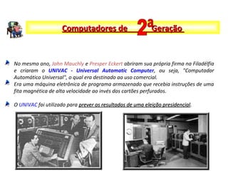 No mesmo ano, John Mauchly e Presper Eckert abriram sua própria firma na Filadélfia
e criaram o UNIVAC - Universal Automatic Computer, ou seja, "Computador
Automático Universal", o qual era destinado ao uso comercial.
Era uma máquina eletrônica de programa armazenado que recebia instruções de uma
fita magnética de alta velocidade ao invés dos cartões perfurados.
O UNIVAC foi utilizado para prever os resultados de uma eleição presidencialprever os resultados de uma eleição presidencial.
Computadores de GeraçãoComputadores de Geração
 