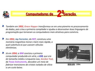 Também em 1952, Grace Hopper transformou-se em uma pioneira no processamento
de dados, pois criou o primeiro compilador e ajudou a desenvolver duas linguagens de
programação que tornaram os computadores mais atrativos para comércio.
Em 1953, Jay Forrester, do MIT, construiu uma
memória magnética menor e bem mais rápida, a
qual substituía as que usavam válvulas
eletrônicas.
Já em 1954, a IBM concluiu o primeiro
computador produzido em série, o 650, que era
de tamanho médio e enquanto isso, Gordon Teal,
da Texas Instruments, descobre um meio de
fabricar transistores de cristais isolados de silício
a um custo baixo.
Computadores de GeraçãoComputadores de Geração
 