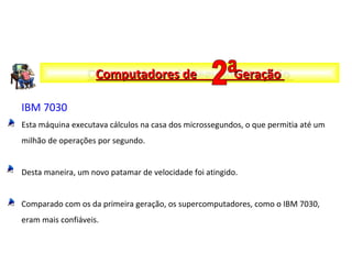 IBM 7030
Esta máquina executava cálculos na casa dos microssegundos, o que permitia até um
milhão de operações por segundo.
Desta maneira, um novo patamar de velocidade foi atingido.
Comparado com os da primeira geração, os supercomputadores, como o IBM 7030,
eram mais confiáveis.
Computadores de Segunda GeraçãoComputadores de Segunda GeraçãoComputadores de GeraçãoComputadores de Geração
 