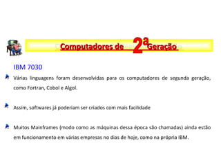 IBM 7030
Várias linguagens foram desenvolvidas para os computadores de segunda geração,
como Fortran, Cobol e Algol.
Assim, softwares já poderiam ser criados com mais facilidade
Muitos Mainframes (modo como as máquinas dessa época são chamadas) ainda estão
em funcionamento em várias empresas no dias de hoje, como na própria IBM.
Computadores de Segunda GeraçãoComputadores de Segunda GeraçãoComputadores de GeraçãoComputadores de Geração
 