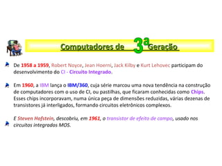 De 1958 a 1959, Robert Noyce, Jean Hoerni, Jack Kilby e Kurt Lehovec participam do
desenvolvimento do CI - Circuito Integrado.
Em 1960, a IBM lança o IBM/360, cuja série marcou uma nova tendência na construção
de computadores com o uso de CI, ou pastilhas, que ficaram conhecidas como Chips.
Esses chips incorporavam, numa única peça de dimensões reduzidas, várias dezenas de
transistores já interligados, formando circuitos eletrônicos complexos.
E Steven Hofstein, descobriu, em 1961, o transistor de efeito de campo, usado nos
circuitos integrados MOS.
Computadores de GeraçãoComputadores de Geração
 