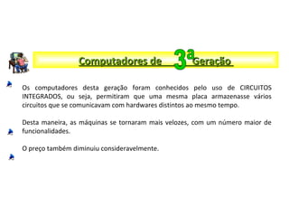Computadores de GeraçãoComputadores de Geração
Os computadores desta geração foram conhecidos pelo uso de CIRCUITOS
INTEGRADOS, ou seja, permitiram que uma mesma placa armazenasse vários
circuitos que se comunicavam com hardwares distintos ao mesmo tempo.
Desta maneira, as máquinas se tornaram mais velozes, com um número maior de
funcionalidades.
O preço também diminuiu consideravelmente.
 
