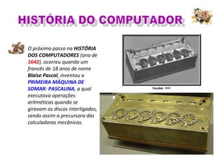 O próximo passo na HISTÓRIA
DOS COMPUTADORES (ano de
1642), ocorreu quando um
francês de 18 anos de nome
Blaise Pascal, inventou a
PRIMEIRA MÁQUINA DE
SOMAR: PASCALINA, a qual
executava operações
aritméticas quando se
giravam os discos interligados,
sendo assim a precursora das
calculadoras mecânicas.
 