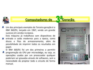 Um dos principais exemplos da Terceira geração é o
IBM 360/91, lançado em 1967, sendo um grande
sucesso em vendas na época.
Esta máquina já trabalhava com dispositivos de
entrada e saída modernos para a época, como
discos e fitas de armazenamento, além da
possibilidade de imprimir todos os resultados em
papel.
O IBM 360/91 foi um dos primeiros a permitir
programação da CPU por microcódigo, ou seja, as
operações usadas por um processador qualquer
poderiam ser gravadas através de softwares, sem a
necessidade do projetar todo o circuito de forma
manual.
Computadores de GeraçãoComputadores de Geração
 