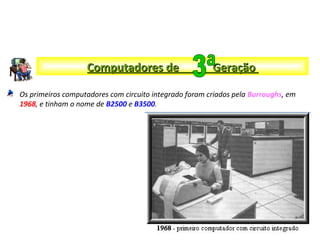 Os primeiros computadores com circuito integrado foram criados pela Burroughs, em
1968, e tinham o nome de B2500 e B3500.
Computadores de GeraçãoComputadores de Geração
 
