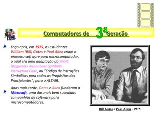 Logo após, em 1975, os estudantes
William (Bill) Gates e Paul Allen criam o
primeiro software para microcomputador,
o qual era uma adaptação do BASIC
(Beginners All-Purpose Symbolic
Instruction Code, ou "Código de Instruções
Simbólicas para todos os Propósitos dos
Principiantes") para o ALTAIR.
Anos mais tarde, Gates e Allen fundaram a
Microsoft, uma das mais bem sucedidas
companhias de software para
microcomputadores.
Computadores de GeraçãoComputadores de Geração
 