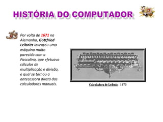 Por volta de 1671 na
Alemanha, Gottfried
Leibnitz inventou uma
máquina muito
parecida com a
Pascalina, que efetuava
cálculos de
multiplicação e divisão,
e qual se tornou a
antecessora direta das
calculadoras manuais.
 
