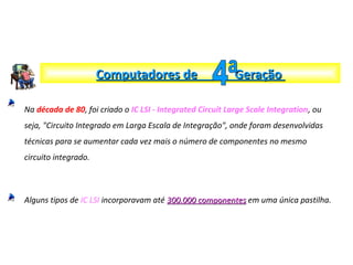 Na década de 80, foi criado o IC LSI - Integrated Circuit Large Scale Integration, ou
seja, "Circuito Integrado em Larga Escala de Integração", onde foram desenvolvidas
técnicas para se aumentar cada vez mais o número de componentes no mesmo
circuito integrado.
Alguns tipos de IC LSI incorporavam até 300.000 componentes300.000 componentes em uma única pastilha.
Computadores de GeraçãoComputadores de Geração
 