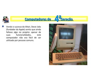 Vendo o sucesso do Altair, Steve Jobs
(fundador da Apple) sentiu que ainda
faltava algo no projeto: apesar de
suas funcionalidades, este
computador não era fácil de ser
utilizado por pessoas comuns.
Computadores de GeraçãoComputadores de Geração
 