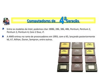 Entre os modelos da Intel, podemos citar: 8086, 286, 386, 486, Pentium, Pentium 2,
Pentium 3, Pentium 4, Core 2 Duo, i7.
A AMD entrou no ramo de processadores em 1993, com o K5, lançando posteriormente
k6, k7, Atlhon, Duron, Sempron, entre outros.
Computadores de GeraçãoComputadores de Geração
 