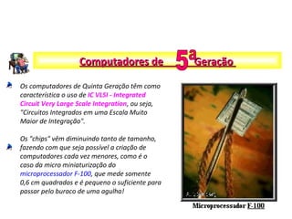Os computadores de Quinta Geração têm como
característica o uso de IC VLSI - Integrated
Circuit Very Large Scale Integration, ou seja,
"Circuitos Integrados em uma Escala Muito
Maior de Integração".
Os "chips" vêm diminuindo tanto de tamanho,
fazendo com que seja possível a criação de
computadores cada vez menores, como é o
caso da micro miniaturização do
microprocessador F-100, que mede somente
0,6 cm quadrados e é pequeno o suficiente para
passar pelo buraco de uma agulha!
Computadores de GeraçãoComputadores de Geração
 