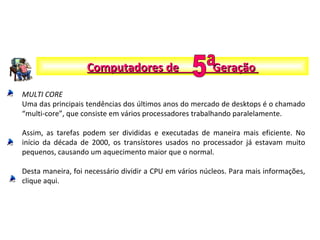 MULTI CORE
Uma das principais tendências dos últimos anos do mercado de desktops é o chamado
“multi-core”, que consiste em vários processadores trabalhando paralelamente.
Assim, as tarefas podem ser divididas e executadas de maneira mais eficiente. No
início da década de 2000, os transístores usados no processador já estavam muito
pequenos, causando um aquecimento maior que o normal.
Desta maneira, foi necessário dividir a CPU em vários núcleos. Para mais informações,
clique aqui.
Computadores de GeraçãoComputadores de Geração
 