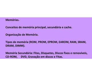 Memórias.
Conceitos de memória principal, secundária e cache.
Organização de Memória.
Tipos de memória (ROM, PROM, EPROM, EAROM, RAM, SRAM,
DRAM, DIMM).
Memória Secundária: Fitas, Disquetes, Discos fixos e removíveis,
CD ROM, DVD, Gravação em discos e Fitas.‑
 
