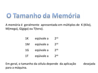 A memória é geralmente apresentada em múltiplos de K (Kilo),
M(mega), G(giga) ou T(tera).
1K eqüivale a 210
1M eqüivale a 220
1G eqüivale a 230
1T eqüivale a 240
Em geral, o tamanho da célula depende da aplicação desejada
para a máquina.
 