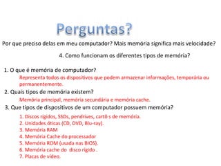 Por que preciso delas em meu computador? Mais memória significa mais velocidade?
1. O que é memória de computador?
2. Quais tipos de memória existem?
3. Que tipos de dispositivos de um computador possuem memória?
4. Como funcionam os diferentes tipos de memória?
Representa todos os dispositivos que podem armazenar informações, temporária ou
permanentemente.
Memória principal, memória secundária e memória cache.
1. Discos rígidos, SSDs, pendrives, cartõ s de memória.
2. Unidades óticas (CD, DVD, Blu-ray).
3. Memória RAM
4. Memória Cache do processador
5. Memória ROM (usada nas BIOS).
6. Memória cache do disco rígido .
7. Placas de vídeo.
 