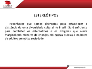 11
ESTEREÓTIPOS
Reconhecer que somos diferentes para estabelecer a
existência de uma diversidade cultural no Brasil não é suficiente
para combater os estereótipos e os estigmas que ainda
marginalizam milhares de crianças em nossas escolas e milhares
de adultos em nossa sociedade.
 
