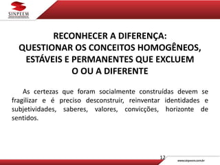 12
RECONHECER A DIFERENÇA:
QUESTIONAR OS CONCEITOS HOMOGÊNEOS,
ESTÁVEIS E PERMANENTES QUE EXCLUEM
O OU A DIFERENTE
As certezas que foram socialmente construídas devem se
fragilizar e é preciso desconstruir, reinventar identidades e
subjetividades, saberes, valores, convicções, horizonte de
sentidos.
 