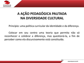 13
A AÇÃO PEDAGÓGICA PAUTADA
NA DIVERSIDADE CULTURAL
Princípio: uma política curricular da identidade e da diferença.
Colocar em seu centro uma teoria que permita não só
reconhecer e celebrar a diferença, mas questioná-la, a fim de
perceber como ela discursivamente está constituída.
 