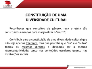 14
CONSTITUIÇÃO DE UMA
DIVERSIDADE CULTURAL
Reconhecer que conceitos de gênero, raça e etnia são
construídos e usados para marginalizar o “outro”;
Contribuir para a constituição de uma diversidade cultural que
não seja apenas tolerante, mas que perceba que “eu” e o “outro”
temos os mesmos direitos e devemos ter a mesma
representatividade, tanto nos conteúdos escolares quanto nas
instituições sociais.
 