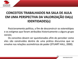 15
CONCEITOS TRABALHADOS NA SALA DE AULA
EM UMA PERSPECTIVA DA VALORIZAÇÃO DA(s)
IDENTIDADES(s)
Posicionamento político, a fim de desconstruir os estereótipos
e os estigmas que foram atribuídos historicamente a alguns grupo
sociais;
Os conceitos devem ser questionados afim de perceber como
eles são construídos dentro de uma prática discursiva que se
envolve nas relações assimétricas de poder (STUART HALL, 2000).
 