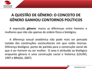 16
A QUESTÃO DE GÊNERO: O CONCEITO DE
GÊNERO GANHOU CONTORNOS POLÍTICOS
A expressão gênero: marca as diferenças entre homens e
mulheres que não são apenas de ordem física e biológica.
A diferença sexual anatômica não pode mais ser pensada
isolada das construções socioculturais em que estão imersas.
Diferença biológica: ponto de partida para a construção social do
que é ser homem ou ser mulher. O sexo é atribuído ao biológico
enquanto gênero é uma construção social e histórica (LOURO,
1997 e BRAGA, 2007)
 