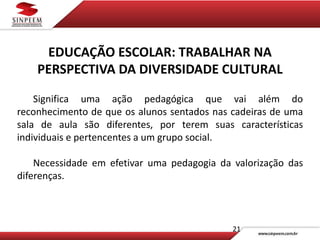 21
EDUCAÇÃO ESCOLAR: TRABALHAR NA
PERSPECTIVA DA DIVERSIDADE CULTURAL
Significa uma ação pedagógica que vai além do
reconhecimento de que os alunos sentados nas cadeiras de uma
sala de aula são diferentes, por terem suas características
individuais e pertencentes a um grupo social.
Necessidade em efetivar uma pedagogia da valorização das
diferenças.
 