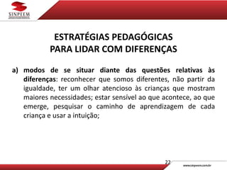 22
ESTRATÉGIAS PEDAGÓGICAS
PARA LIDAR COM DIFERENÇAS
a) modos de se situar diante das questões relativas às
diferenças: reconhecer que somos diferentes, não partir da
igualdade, ter um olhar atencioso às crianças que mostram
maiores necessidades; estar sensível ao que acontece, ao que
emerge, pesquisar o caminho de aprendizagem de cada
criança e usar a intuição;
 