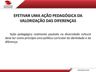 24
EFETIVAR UMA AÇÃO PEDAGÓGICA DA
VALORIZAÇÃO DAS DIFERENÇAS
Ação pedagógica realmente pautada na diversidade cultural
deve ter como princípio uma política curricular da identidade e da
diferença.
 