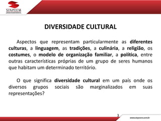 3
DIVERSIDADE CULTURAL
Aspectos que representam particularmente as diferentes
culturas, a linguagem, as tradições, a culinária, a religião, os
costumes, o modelo de organização familiar, a política, entre
outras características próprias de um grupo de seres humanos
que habitam um determinado território.
O que significa diversidade cultural em um país onde os
diversos grupos sociais são marginalizados em suas
representações?
 