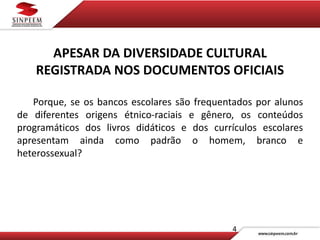 4
APESAR DA DIVERSIDADE CULTURAL
REGISTRADA NOS DOCUMENTOS OFICIAIS
Porque, se os bancos escolares são frequentados por alunos
de diferentes origens étnico-raciais e gênero, os conteúdos
programáticos dos livros didáticos e dos currículos escolares
apresentam ainda como padrão o homem, branco e
heterossexual?
 