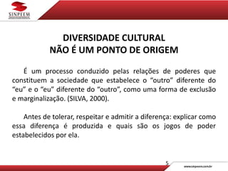 5
DIVERSIDADE CULTURAL
NÃO É UM PONTO DE ORIGEM
É um processo conduzido pelas relações de poderes que
constituem a sociedade que estabelece o “outro” diferente do
“eu” e o “eu” diferente do “outro”, como uma forma de exclusão
e marginalização. (SILVA, 2000).
Antes de tolerar, respeitar e admitir a diferença: explicar como
essa diferença é produzida e quais são os jogos de poder
estabelecidos por ela.
 