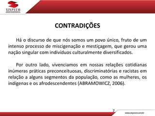 7
CONTRADIÇÕES
Há o discurso de que nós somos um povo único, fruto de um
intenso processo de miscigenação e mestiçagem, que gerou uma
nação singular com indivíduos culturalmente diversificados.
Por outro lado, vivenciamos em nossas relações cotidianas
inúmeras práticas preconceituosas, discriminatórias e racistas em
relação a alguns segmentos da população, como as mulheres, os
indígenas e os afrodescendentes (ABRAMOWICZ, 2006).
 