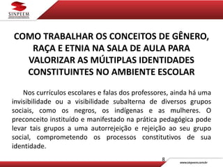 8
COMO TRABALHAR OS CONCEITOS DE GÊNERO,
RAÇA E ETNIA NA SALA DE AULA PARA
VALORIZAR AS MÚLTIPLAS IDENTIDADES
CONSTITUINTES NO AMBIENTE ESCOLAR
Nos currículos escolares e falas dos professores, ainda há uma
invisibilidade ou a visibilidade subalterna de diversos grupos
sociais, como os negros, os indígenas e as mulheres. O
preconceito instituído e manifestado na prática pedagógica pode
levar tais grupos a uma autorrejeição e rejeição ao seu grupo
social, comprometendo os processos constitutivos de sua
identidade.
 