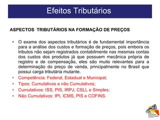 ASPECTOS  TRIBUTÁRIOS NA FORMAÇÃO DE PREÇOS  O exame dos aspectos tributários é de fundamental importância para a análise dos custos e formação de preços, pois embora os tributos não sejam registrados contabilmente nas mesmas contas dos custos dos produtos já que possuem mecânica própria de registro e de compensação, eles são muito relevantes para a determinação do preço de venda, principalmente no Brasil que possui carga tributária mutante. Competência: Federal, Estadual e Municipal; Tipos: Cumulativos e não Cumulativos; Cumulativos: ISS, PIS, IRPJ, CSLL e Simples; Não Cumulativos: IPI, ICMS, PIS e COFINS. Efeitos Tributários  