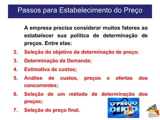 Passos para Estabelecimento do Preço A empresa precisa considerar muitos fatores ao estabelecer sua política de determinação de preços. Entre elas: Seleção do objetivo da determinação de preço; Determinação da Demanda; Estimativa de custos; Análise de custos, preços e ofertas dos concorrentes; Seleção de um método de determinação dos preços; Seleção do preço final. 