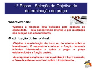 Sobrevivência:  Quando a empresa está assolada pelo excesso de capacidade,  pela concorrência intensa e por mudanças nos desejos dos consumidores. Maximização do lucro atual:  Objetiva a maximização do lucro ou do retorno sobre o investimento. É necessário conhecer a função demanda (clientes interessados e aptos a pagar o preço estabelecido) e a função custos.  As empresas escolhem o que maximizará o lucro corrente, o fluxo de caixa ou o retorno sobre o investimento. 1º Passo - Seleção do Objetivo da determinação do preço 