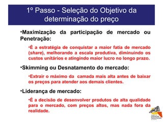 Maximização da participação de mercado ou Penetração: É a estratégia de conquistar a maior fatia de mercado ( share ), melhorando a escala produtiva, diminuindo os custos unitários e atingindo maior lucro no longo prazo. Skimming ou Desnatamento do mercado:  Extrair o máximo da  camada mais alta antes de baixar os preços para atender aos demais clientes. Liderança de mercado: É a decisão de desenvolver produtos de alta qualidade para o mercado, com preços altos, mas nada fora da realidade. 1º Passo - Seleção do Objetivo da determinação do preço 