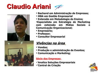 Claudio Ariani Bacharel em Administração de Empresas; MBA em Gestão Empresarial Extensão em Metodologia do Ensino; Especialista em Estratégia de Marketing com extensão em Mídias Sociais e Comunicação Organizacional; Empresário; Professor; Consultor Empresarial Vivências na área   Vendas; Produção e administração de Eventos; Comunicação e Marketing; Sócio das Empresas:  Analiza Soluções Empresariais  Central de Criação  laudio riani C A 
