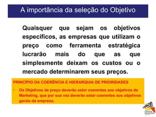 Quaisquer que sejam os objetivos específicos, as empresas que utilizam o preço como ferramenta estratégica lucrarão mais do que as que simplesmente deixam os custos ou o mercado determinarem seus preços. A importância da seleção do Objetivo PRINCÍPIO DA COERÊNCIA E HIERARQUIA DE PRIORIDADES Os Objetivos de preço deverão estar coerentes aos objetivos de Marketing, que por sua vez deverão estar coerentes aos objetivos gerais da empresa. 