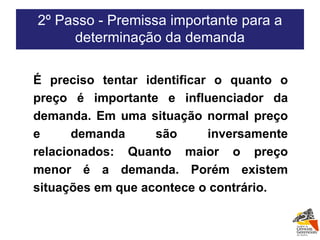2º Passo - Premissa importante para a determinação da demanda É preciso tentar identificar o quanto o preço é importante e influenciador da demanda. Em uma situação normal preço e demanda são inversamente relacionados: Quanto maior o preço menor é a demanda. Porém existem situações em que acontece o contrário. 