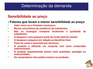 Determinação da demanda Sensibilidade ao preço - Fatores que levam a menor sensibilidade ao preço: Valor único ou o Produto é exclusivo; Menos consciência da existência de substitutos; Não se consegue comparar facilmente a qualidade de substitutos; A despesa é uma pequena parte da renda total do cliente; A despesa é pequena em relação ao benefício final; Parte do custo é assumida por terceiros; O produto é utilizado em conjunto com bens comprados anteriormente; O produto supostamente possui mais qualidade, prestigio ou exclusividade; Os compradores não podem estocar os produtos. 