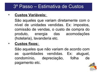3º Passo – Estimativa de Custos Custos Variáveis:  São aqueles que variam diretamente com o nível de unidades vendidas. Ex: impostos, comissão de vendas, o custo de compra do produto, energia das acomodações (hotelaria), lavanderia etc.  Custos fixos:  São aqueles que não variam de acordo com as quantidades vendidas. Ex: aluguel, condomínio, depreciação, folha de pagamento etc. 