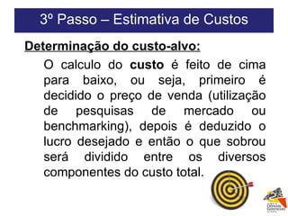 Determinação do custo-alvo: O calculo do  custo  é feito de cima para baixo, ou seja, primeiro é decidido o preço de venda (utilização de pesquisas de mercado ou benchmarking), depois é deduzido o lucro desejado e então o que sobrou será dividido entre os diversos componentes do custo total. 3º Passo – Estimativa de Custos 