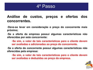 4º Passo  Análise de custos, preços e ofertas dos concorrentes. Deve-se levar em consideração o preço do concorrente mais próximo; Se a oferta da empresa possui algumas características não oferecidas por este concorrente: Se sim, o valor de tais características para o cliente devem ser avaliadas e adicionadas ao preço do concorrente. Se a oferta do concorrente possui algumas características não oferecidas pela empresa: Se sim, o valor de tais características para o cliente devem ser avaliadas e deduzidas ao preço da empresa. 