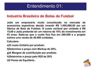 Entendimento 01:  Industria Brasileira de Bolas de Futebol João um empresário muito conceituado no mercado de acessórios esportivos decide investir R$ 1.000.000,00 em um fábrica de Bola de Futebol. O custo variável por unidade é R$ 15,00 e João pretende ter um retorno de 10% do investimento em 03 anos. Sabe-se que o custo fixo fica em 200.000 e o projeto estima uma venda de 40.000 unidades. Calculem: O custo Unitário por produto. Determine o preço com Markup de 20%. A Margem de contribuição por produto. Determine o preço pelo ROI de 20% O Ponto de Equilíbrio.  