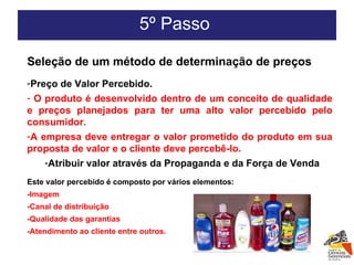5º Passo  Seleção de um método de determinação de preços Preço de Valor Percebido. O produto é desenvolvido dentro de um conceito de qualidade e preços planejados para ter uma alto valor percebido pelo consumidor. A empresa deve entregar o valor prometido do produto em sua proposta de valor e o cliente deve percebê-lo. Atribuir valor através da Propaganda e da Força de Venda Este valor percebido é composto por vários elementos: -Imagem -Canal de distribuição -Qualidade das garantias -Atendimento ao cliente entre outros. 