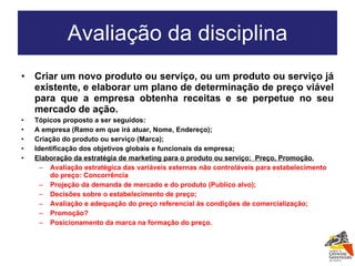 Avaliação da disciplina Criar um novo produto ou serviço, ou um produto ou serviço já existente, e elaborar um plano de determinação de preço viável para que a empresa obtenha receitas e se perpetue no seu mercado de ação. Tópicos proposto a ser seguidos: A empresa (Ramo em que irá atuar, Nome, Endereço); Criação do produto ou serviço (Marca); Identificação dos objetivos globais e funcionais da empresa; Elaboração da estratégia de marketing para o produto ou serviço:  Preço, Promoção. Avaliação estratégica das variáveis externas não controláveis para estabelecimento do preço: Concorrência Projeção da demanda de mercado e do produto (Publico alvo); Decisões sobre o estabelecimento de preço; Avaliação e adequação do preço referencial às condições de comercialização; Promoção? Posicionamento da marca na formação do preço. 